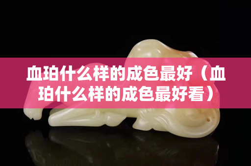 血珀什么樣的成色最好（血珀什么樣的成色最好看）