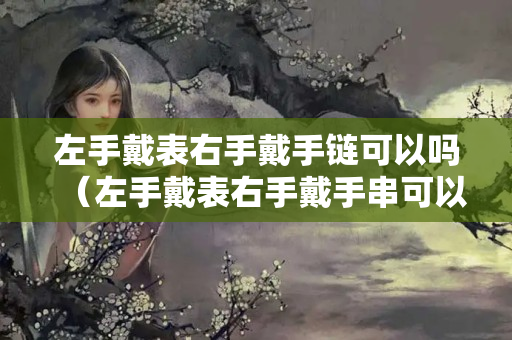 左手戴表右手戴手鏈可以嗎（左手戴表右手戴手串可以嗎）