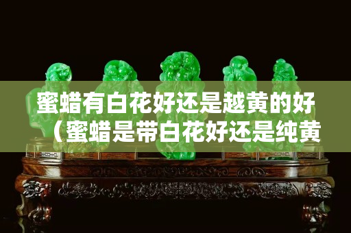 蜜蠟有白花好還是越黃的好（蜜蠟是帶白花好還是純黃好）