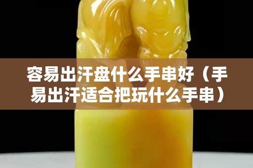 容易出汗盤什么手串好（手易出汗適合把玩什么手串）