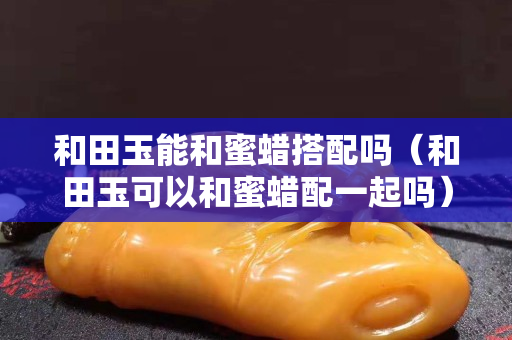 和田玉能和蜜蠟搭配嗎（和田玉可以和蜜蠟配一起嗎）