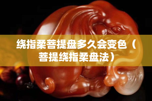 繞指柔菩提盤多久會變色（菩提繞指柔盤法）