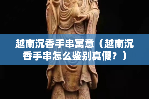 越南沉香手串寓意（越南沉香手串怎么鑒別真假？）