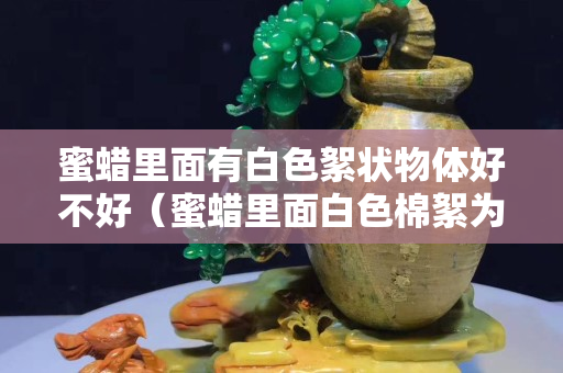 蜜蠟里面有白色絮狀物體好不好（蜜蠟里面白色棉絮為什么越來越多）