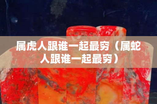 屬虎人跟誰一起最窮（屬蛇人跟誰一起最窮）
