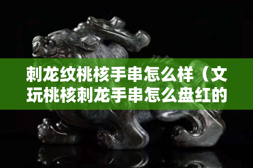 刺龍紋桃核手串怎么樣（文玩桃核刺龍手串怎么盤紅的快）