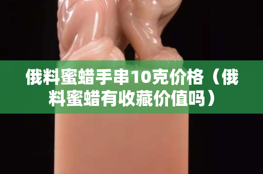 俄料蜜蠟手串10克價格（俄料蜜蠟有收藏價值嗎）