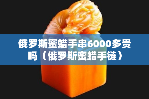 俄羅斯蜜蠟手串6000多貴嗎（俄羅斯蜜蠟手鏈）