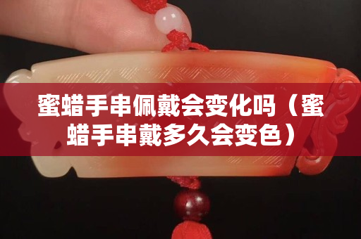 蜜蠟手串佩戴會變化嗎（蜜蠟手串戴多久會變色）