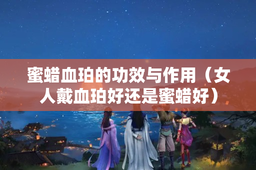 蜜蠟血珀的功效與作用（女人戴血珀好還是蜜蠟好）