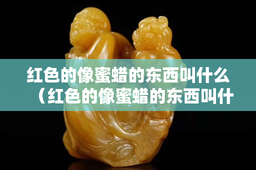 紅色的像蜜蠟的東西叫什么（紅色的像蜜蠟的東西叫什么來著）