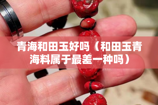 青海和田玉好嗎（和田玉青海料屬于最差一種嗎）