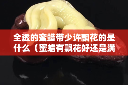 全透的蜜蠟帶少許飄花的是什么（蜜蠟有飄花好還是滿蜜好）