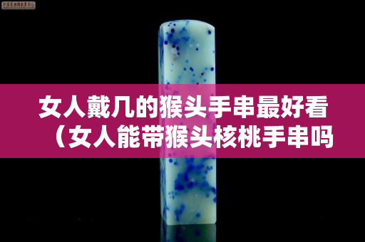 女人戴幾的猴頭手串最好看（女人能帶猴頭核桃手串嗎）