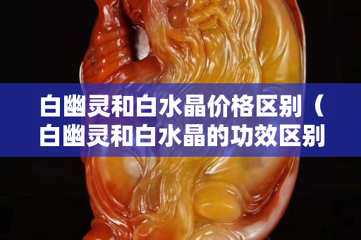 白幽靈和白水晶價格區別（白幽靈和白水晶的功效區別）