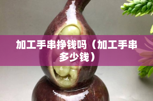加工手串掙錢嗎（加工手串多少錢）