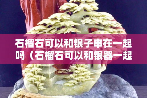 石榴石可以和銀子串在一起嗎（石榴石可以和銀器一起配嗎）