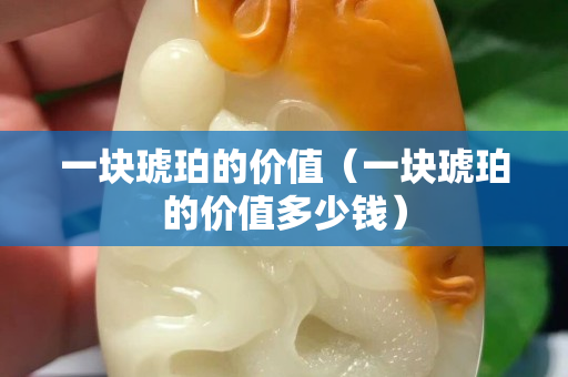 一塊琥珀的價值（一塊琥珀的價值多少錢）