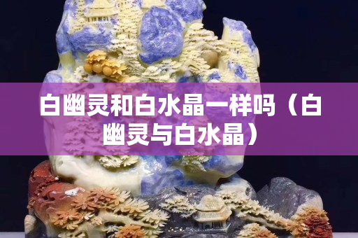 白幽靈和白水晶一樣嗎（白幽靈與白水晶）