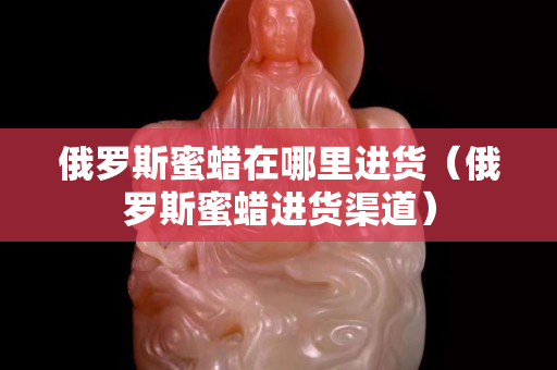 俄羅斯蜜蠟在哪里進貨（俄羅斯蜜蠟進貨渠道）