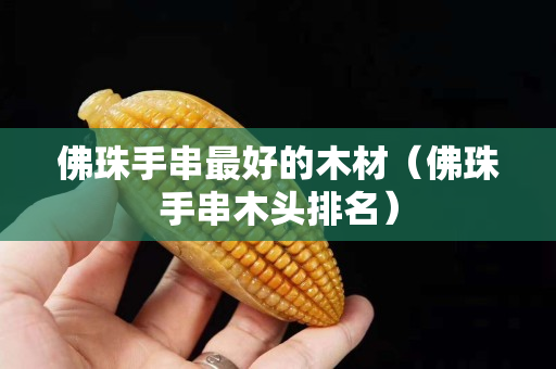 佛珠手串最好的木材（佛珠手串木頭排名）