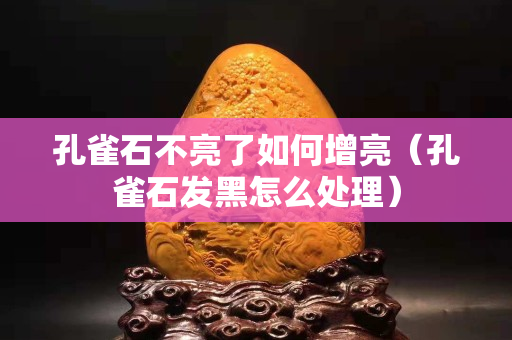 孔雀石不亮了如何增亮（孔雀石發(fā)黑怎么處理）