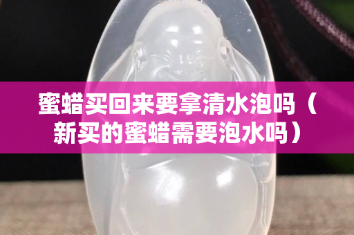 蜜蠟買回來要拿清水泡嗎（新買的蜜蠟需要泡水嗎）