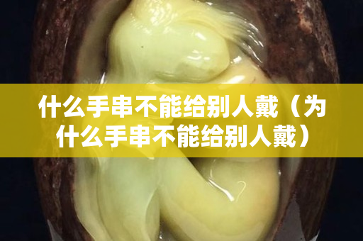 什么手串不能給別人戴（為什么手串不能給別人戴）
