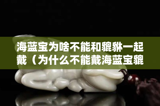 海藍(lán)寶為啥不能和貔貅一起戴（為什么不能戴海藍(lán)寶貔貅）