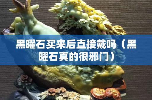 黑曜石買來(lái)后直接戴嗎（黑曜石真的很邪門）