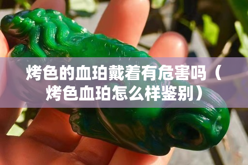 烤色的血珀戴著有危害嗎（烤色血珀怎么樣鑒別）