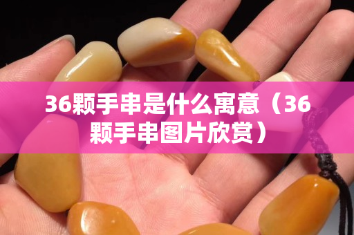 36顆手串是什么寓意（36顆手串圖片欣賞）