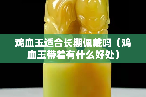 雞血玉適合長期佩戴嗎（雞血玉帶著有什么好處）