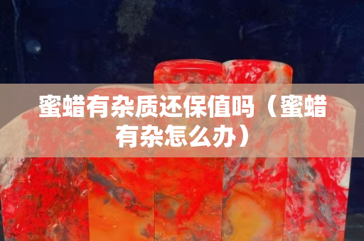 蜜蠟有雜質還保值嗎（蜜蠟有雜怎么辦）