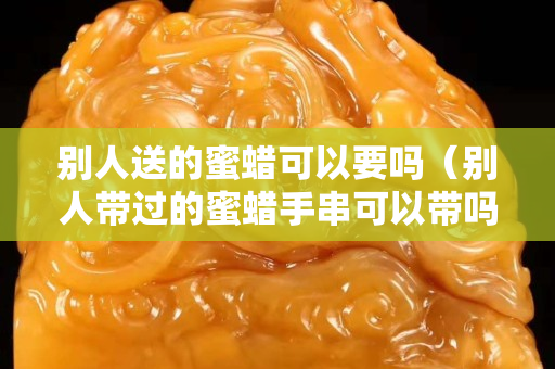 別人送的蜜蠟可以要嗎（別人帶過的蜜蠟手串可以帶嗎）