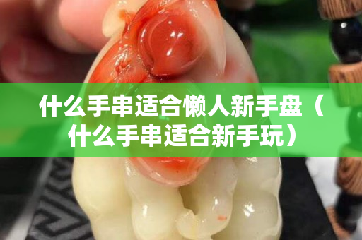 什么手串適合懶人新手盤（什么手串適合新手玩）