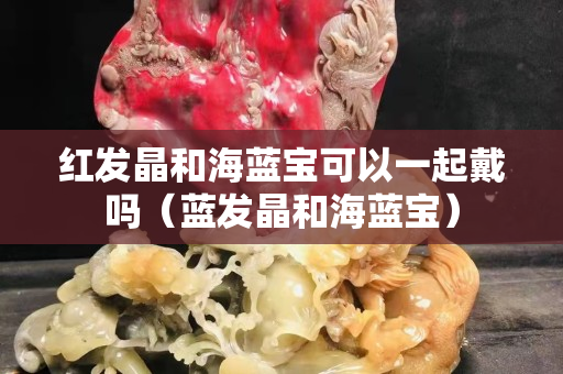 紅發(fā)晶和海藍(lán)寶可以一起戴嗎（藍(lán)發(fā)晶和海藍(lán)寶）
