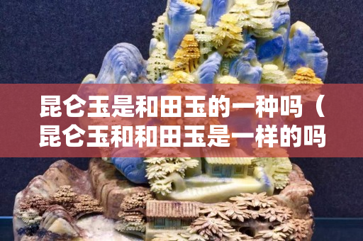昆侖玉是和田玉的一種嗎（昆侖玉和和田玉是一樣的嗎）