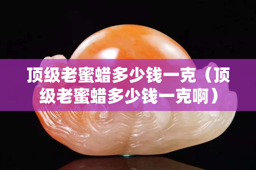頂級老蜜蠟多少錢一克（頂級老蜜蠟多少錢一克啊）
