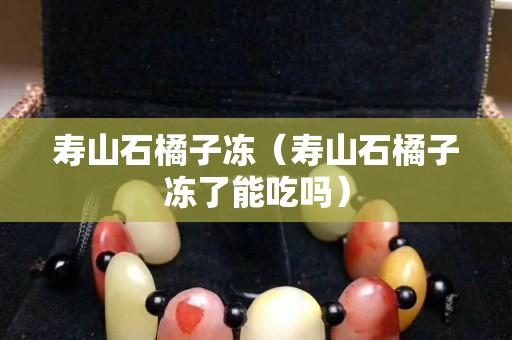 壽山石橘子凍（壽山石橘子凍了能吃嗎）