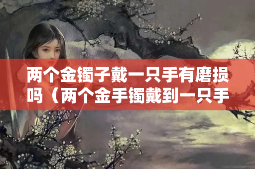 兩個金鐲子戴一只手有磨損嗎（兩個金手鐲戴到一只手上能磨壞嗎）