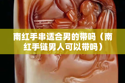 南紅手串適合男的帶嗎（南紅手鏈男人可以帶嗎）