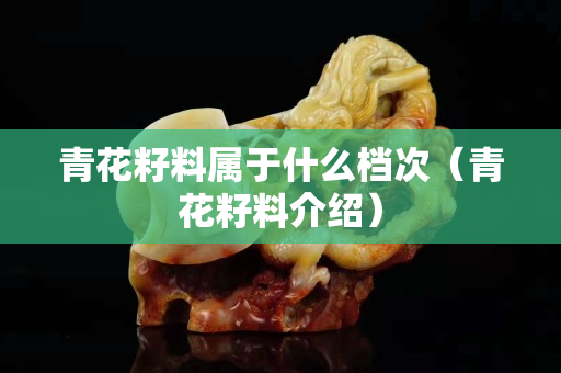 青花籽料屬于什么檔次（青花籽料介紹）