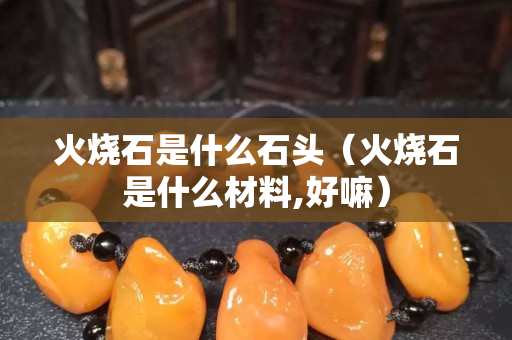 火燒石是什么石頭（火燒石是什么材料,好嘛）
