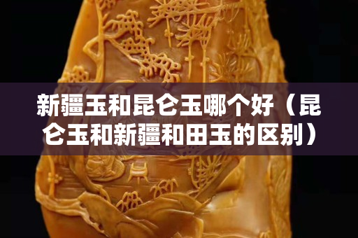 新疆玉和昆侖玉哪個好（昆侖玉和新疆和田玉的區別）