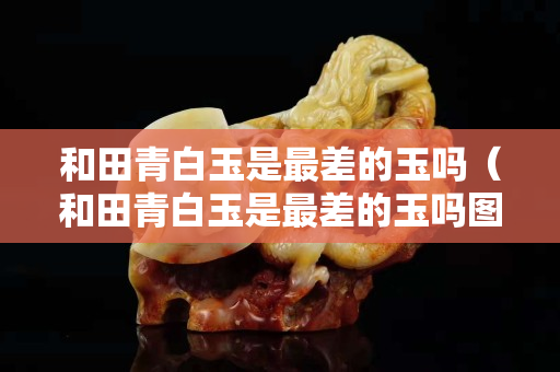 和田青白玉是最差的玉嗎（和田青白玉是最差的玉嗎圖片）