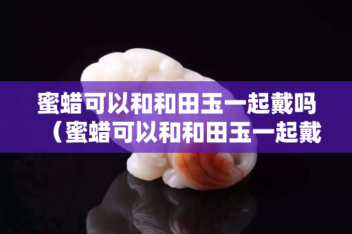 蜜蠟可以和和田玉一起戴嗎（蜜蠟可以和和田玉一起戴嗎女生）