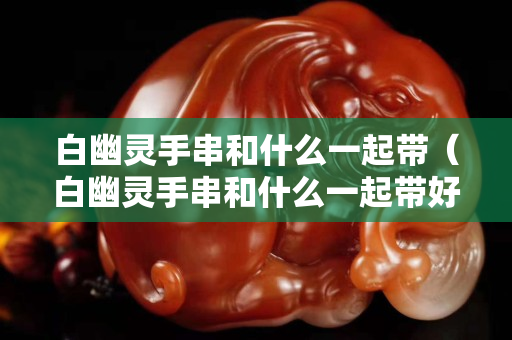 白幽靈手串和什么一起帶（白幽靈手串和什么一起帶好看）