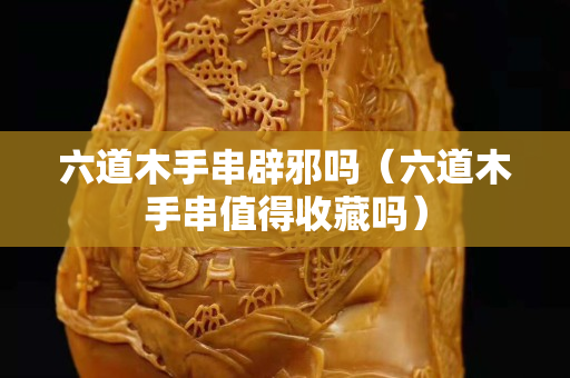 六道木手串辟邪嗎（六道木手串值得收藏嗎）