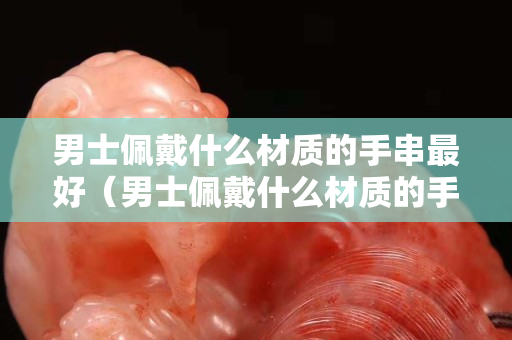 男士佩戴什么材質的手串最好（男士佩戴什么材質的手串最好看）